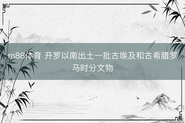 m88体育 开罗以南出土一批古埃及和古希腊罗马时分文物