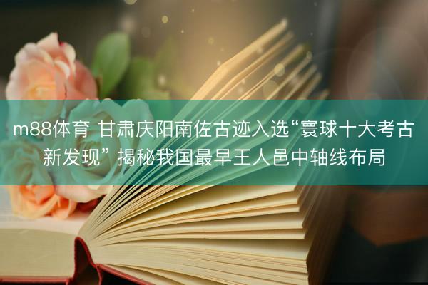 m88体育 甘肃庆阳南佐古迹入选“寰球十大考古新发现” 揭秘我国最早王人邑中轴线布局