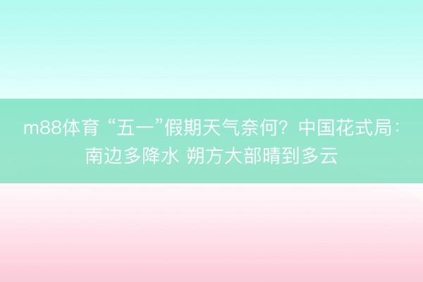 m88体育 “五一”假期天气奈何？中国花式局：南边多降水 朔方大部晴到多云