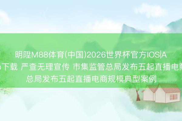 明陞M88体育(中国)2026世界杯官方IOS|Android手机app下载 严查无理宣传 市集监管总局发布五起直播电商规模典型案例