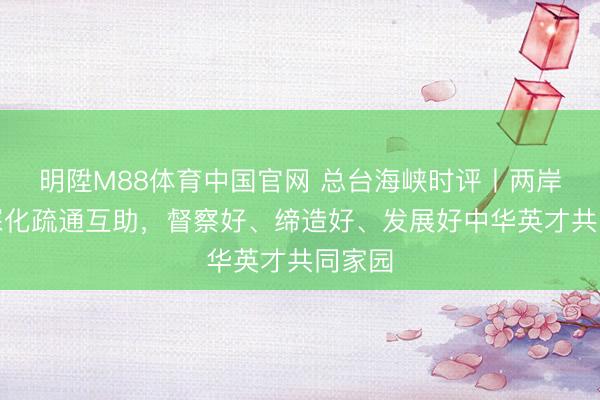 明陞M88体育中国官网 总台海峡时评丨两岸同族深化疏通互助，督察好、缔造好、发展好中华英才共同家园