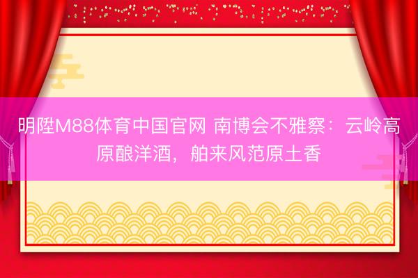 明陞M88体育中国官网 南博会不雅察:云岭高原酿洋酒,舶来风范原土香