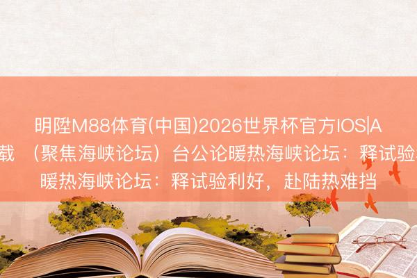 明陞M88体育(中国)2026世界杯官方IOS|Android手机app下载 （聚焦海峡论坛）台公论暖热海峡论坛：释试验利好，赴陆热难挡