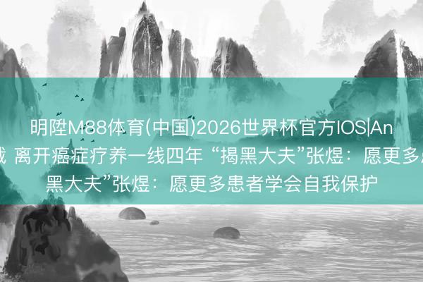 明陞M88体育(中国)2026世界杯官方IOS|Android手机app下载 离开癌症疗养一线四年 “揭黑大夫”张煜：愿更多患者学会自我保护