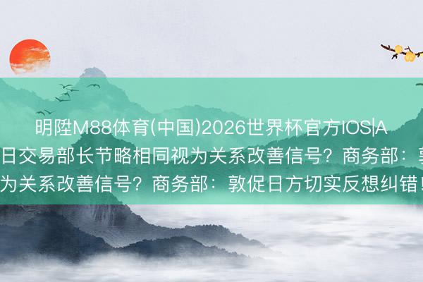明陞M88体育(中国)2026世界杯官方IOS|Android手机app下载 中日交易部长节略相同视为关系改善信号?商务部:敦促日方切实反想纠错!
