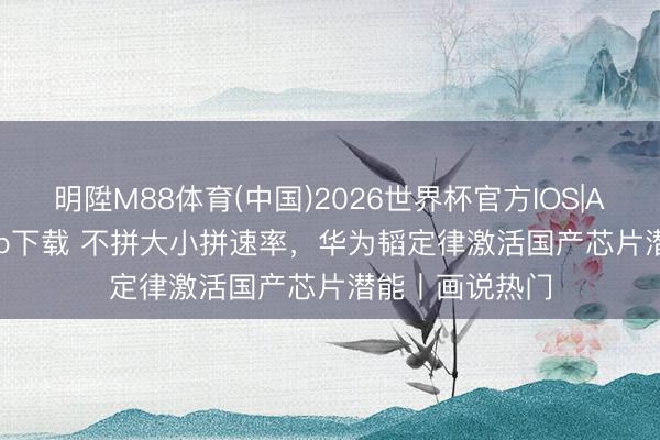 明陞M88体育(中国)2026世界杯官方IOS|Android手机app下载 不拼大小拼速率，华为韬定律激活国产芯片潜能丨画说热门