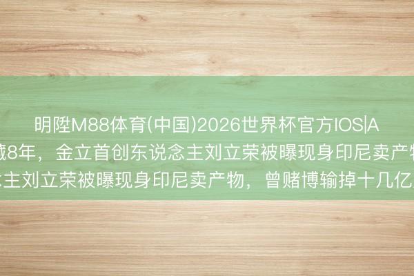 明陞M88体育(中国)2026世界杯官方IOS|Android手机app下载 隐藏8年,金立首创东说念主刘立荣被曝现身印尼卖产物,曾赌博输掉十几亿元