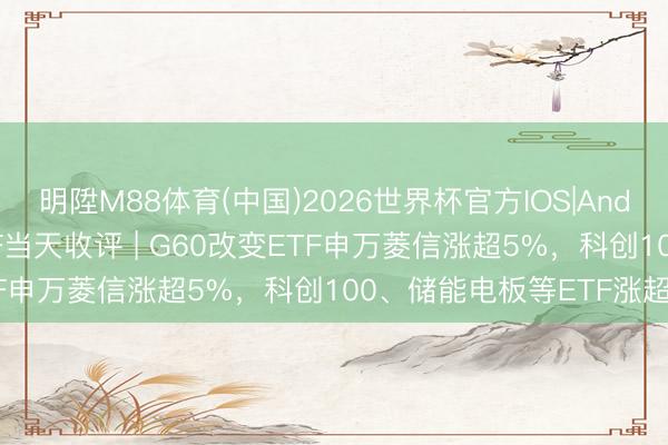 明陞M88体育(中国)2026世界杯官方IOS|Android手机app下载 ETF当天收评 | G60改变ETF申万菱信涨超5%，科创100、储能电板等ETF涨超4%