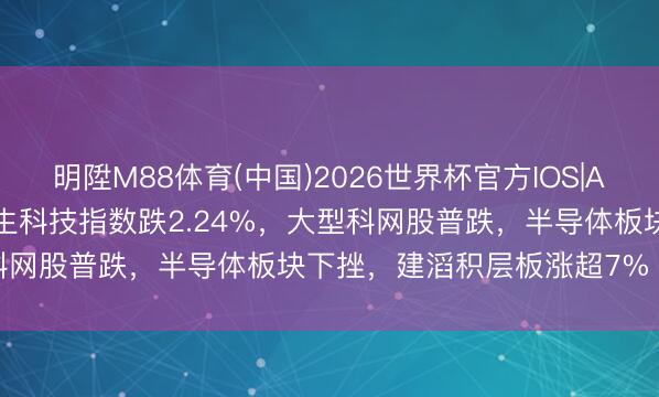 明陞M88体育(中国)2026世界杯官方IOS|Android手机app下载 恒生科技指数跌2.24%，大型科网股普跌，半导体板块下挫，建滔积层板涨超7%丨港股收盘
