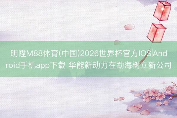 明陞M88体育(中国)2026世界杯官方IOS|Android手机app下载 华能新动力在勐海树立新公司