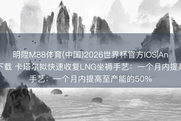 明陞M88体育(中国)2026世界杯官方IOS|Android手机app下载 卡塔尔拟快速收复LNG坐褥手艺：一个月内提高至产能的50%