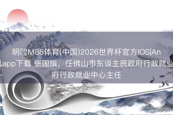 明陞M88体育(中国)2026世界杯官方IOS|Android手机app下载 张国旗，任佛山市东谈主民政府行政就业中心主任