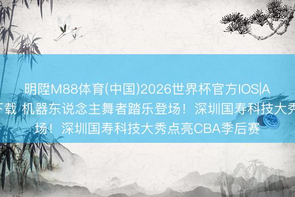 明陞M88体育(中国)2026世界杯官方IOS|Android手机app下载 机器东说念主舞者踏乐登场！深圳国寿科技大秀点亮CBA季后赛