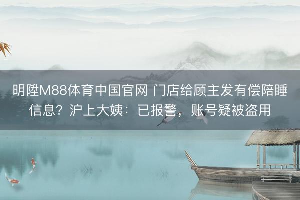 明陞M88体育中国官网 门店给顾主发有偿陪睡信息？沪上大姨：已报警，账号疑被盗用