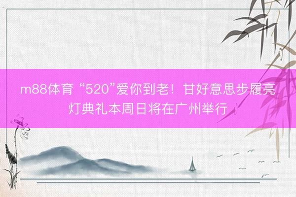 m88体育 “520”爱你到老！甘好意思步履亮灯典礼本周日将在广州举行