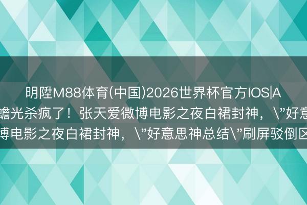 明陞M88体育(中国)2026世界杯官方IOS|Android手机app下载 白蟾光杀疯了！张天爱微博电影之夜白裙封神，