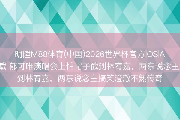 明陞M88体育(中国)2026世界杯官方IOS|Android手机app下载 郁可唯演唱会上怕帽子戳到林宥嘉，两东说念主搞笑澄澈不熟传奇