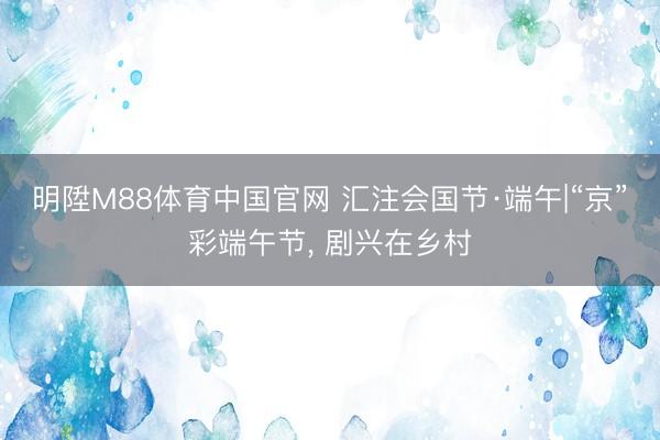 明陞M88体育中国官网 汇注会国节·端午|“京”彩端午节, 剧兴在乡村