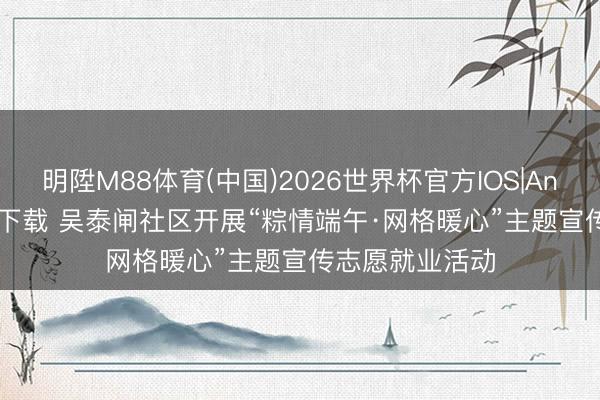 明陞M88体育(中国)2026世界杯官方IOS|Android手机app下载 吴泰闸社区开展“粽情端午·网格暖心”主题宣传志愿就业活动