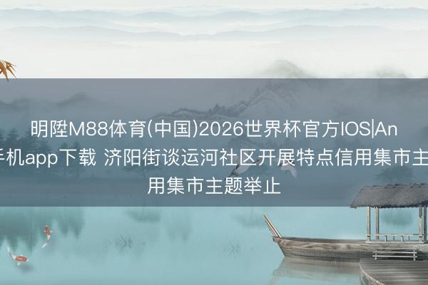明陞M88体育(中国)2026世界杯官方IOS|Android手机app下载 济阳街谈运河社区开展特点信用集市主题举止