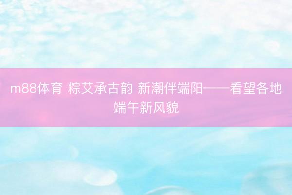 m88体育 粽艾承古韵 新潮伴端阳——看望各地端午新风貌