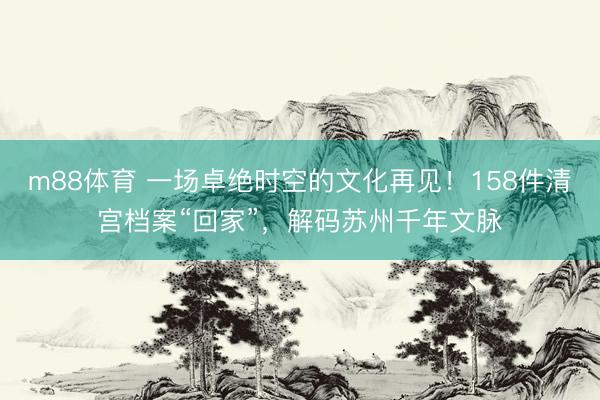 m88体育 一场卓绝时空的文化再见！158件清宫档案“回家”，解码苏州千年文脉