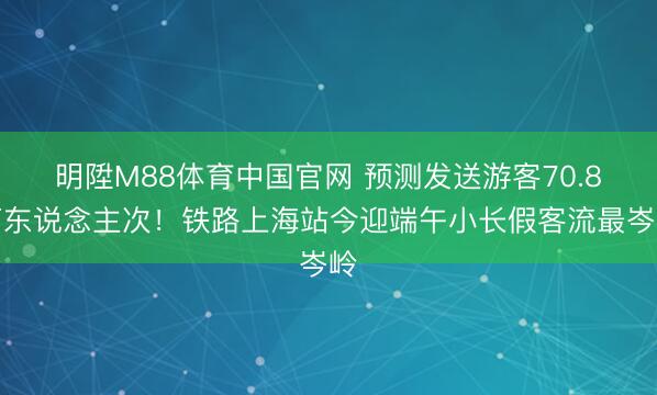 明陞M88体育中国官网 预测发送游客70.8万东说念主次！铁路上海站今迎端午小长假客流最岑岭