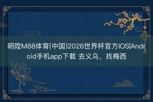 明陞M88体育(中国)2026世界杯官方IOS|Android手机app下载 去义乌，找梅西