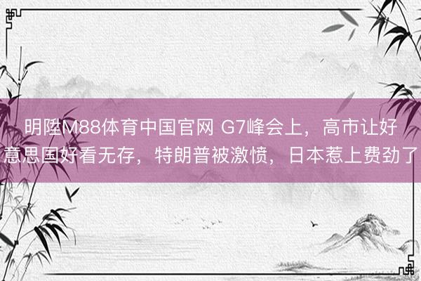 明陞M88体育中国官网 G7峰会上，高市让好意思国好看无存，特朗普被激愤，日本惹上费劲了