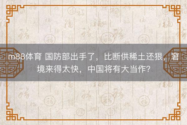 m88体育 国防部出手了，比断供稀土还狠，窘境来得太快，中国将有大当作？