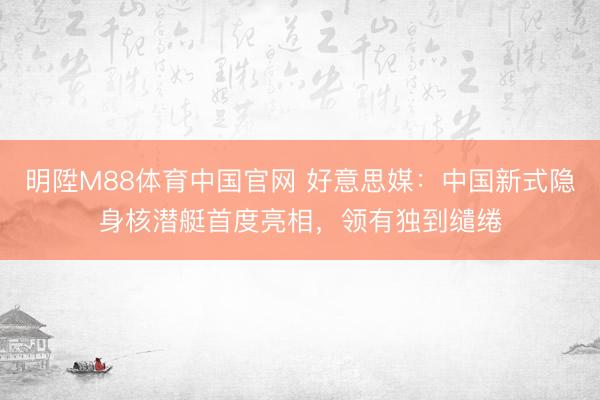 明陞M88体育中国官网 好意思媒：中国新式隐身核潜艇首度亮相，领有独到缱绻