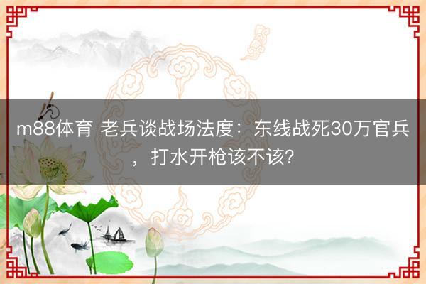 m88体育 老兵谈战场法度：东线战死30万官兵，打水开枪该不该？