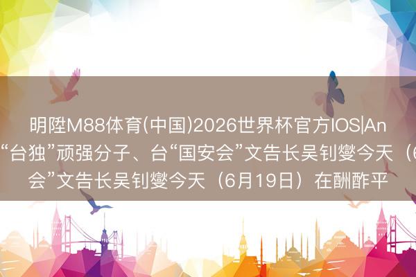 明陞M88体育(中国)2026世界杯官方IOS|Android手机app下载 “台独”顽强分子、台“国安会”文告长吴钊燮今天（6月19日）在酬酢平