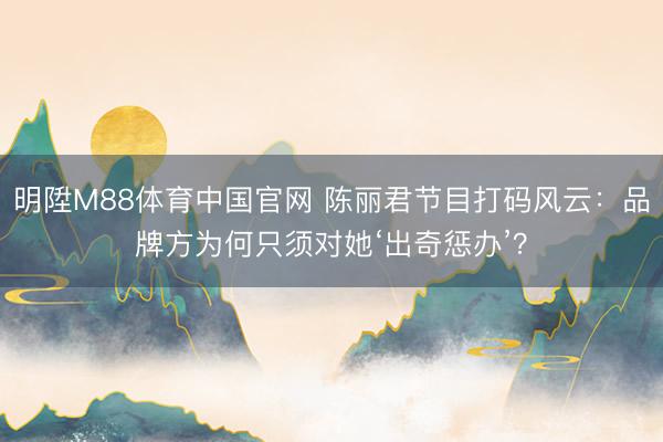 明陞M88体育中国官网 陈丽君节目打码风云：品牌方为何只须对她‘出奇惩办’？