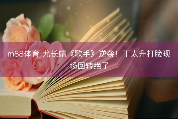 m88体育 尤长靖《歌手》逆袭!丁太升打脸现场回转绝了