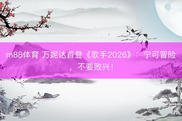 m88体育 万妮达首登《歌手2026》:宁可冒险,不要败兴!